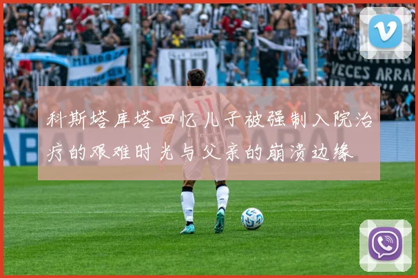 科斯塔库塔回忆儿子被强制入院治疗的艰难时光与父亲的崩溃边缘