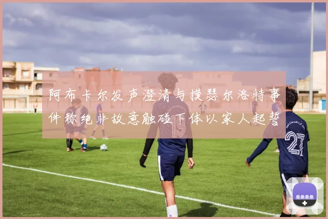 阿布卡尔发声澄清与摸瑟尔洛特事件称绝非故意触碰下体以家人起誓