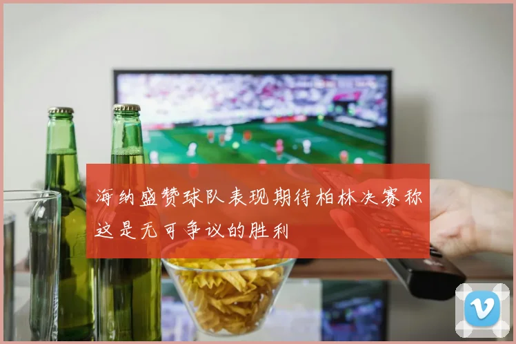 海纳盛赞球队表现期待柏林决赛称这是无可争议的胜利