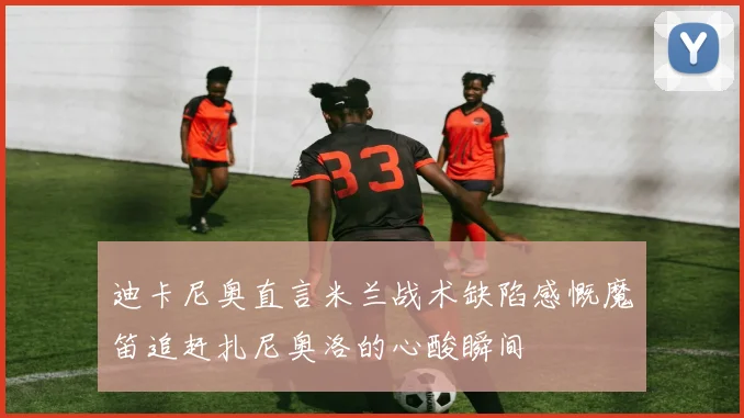 迪卡尼奥直言米兰战术缺陷感慨魔笛追赶扎尼奥洛的心酸瞬间