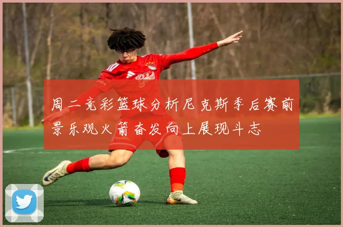 周二竞彩篮球分析尼克斯季后赛前景乐观火箭奋发向上展现斗志