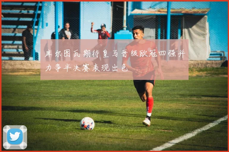 库尔图瓦期待皇马晋级欧冠四强并力争半决赛表现出色