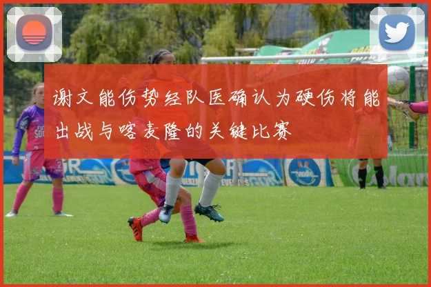 谢文能伤势经队医确认为硬伤将能出战与喀麦隆的关键比赛