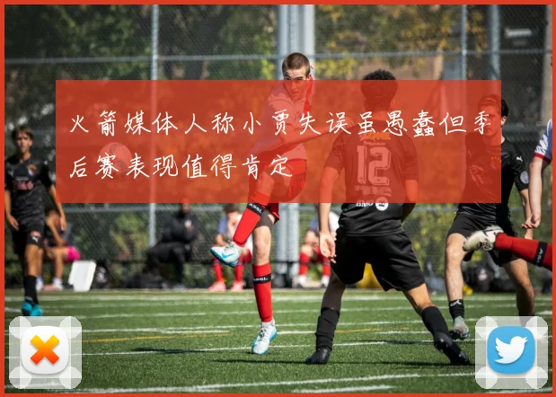 火箭媒体人称小贾失误虽愚蠢但季后赛表现值得肯定