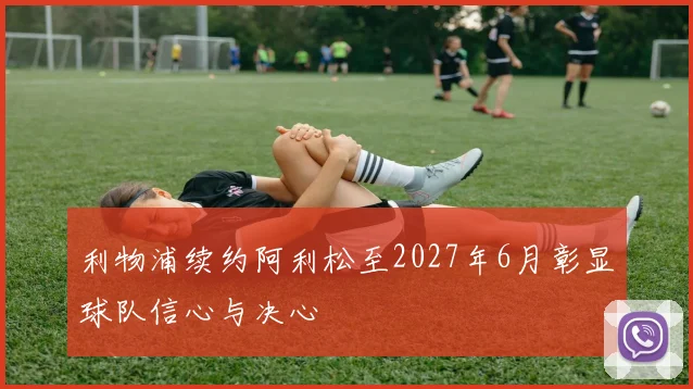利物浦续约阿利松至2027年6月彰显球队信心与决心