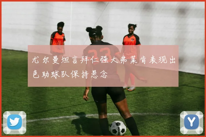 尤尔曼坦言拜仁强大弗莱肯表现出色助球队保持悬念